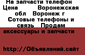 На запчасти телефон › Цена ­ 400 - Воронежская обл., Воронеж г. Сотовые телефоны и связь » Продам аксессуары и запчасти   